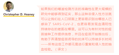 如果我们的唾液检测方法的准确性在更大规模的研究中能够得到证实，那么这种非侵入性方法就可以让我们在人口层面上更容易识别出哪些人已感染了 SARS-CoV-2，也更容易发现血清阳性持续存在的差距在哪里。